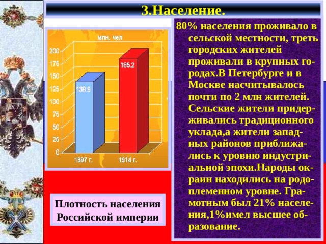 3.Население. 80% населения проживало в сельской местности, треть городских жителей проживали в крупных го-родах.В Петербурге и в Москве насчитывалось почти по 2 млн жителей. Сельские жители придер-живались традиционного уклада,а жители запад-ных районов приближа-лись к уровню индустри-альной эпохи.Народы ок-раин находились на родо-племенном уровне. Гра-мотным был 21% населе-ния,1%имел высшее об-разование. Плотность населения Российской империи 