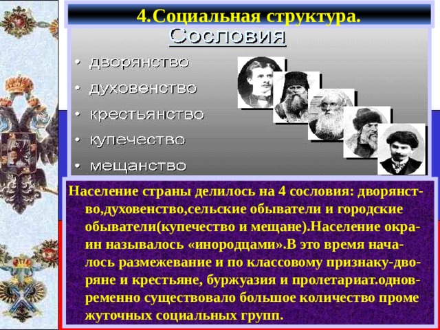 4.Социальная структура. Население страны делилось на 4 сословия: дворянст-во,духовенство,сельские обыватели и городские обыватели(купечество и мещане).Население окра-ин называлось «инородцами».В это время нача-лось размежевание и по классовому признаку-дво-ряне и крестьяне, буржуазия и пролетариат.однов-ременно существовало большое количество проме жуточных социальных групп. 