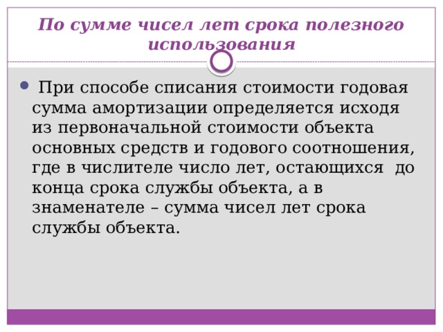 По сумме чисел лет срока полезного использования   При способе списания стоимости годовая сумма амортизации определяется исходя из первоначальной стоимости объекта  основных средств и годового соотношения, где в числителе число лет, остающихся  до конца срока службы объекта, а в знаменателе – сумма чисел лет срока службы объекта. 