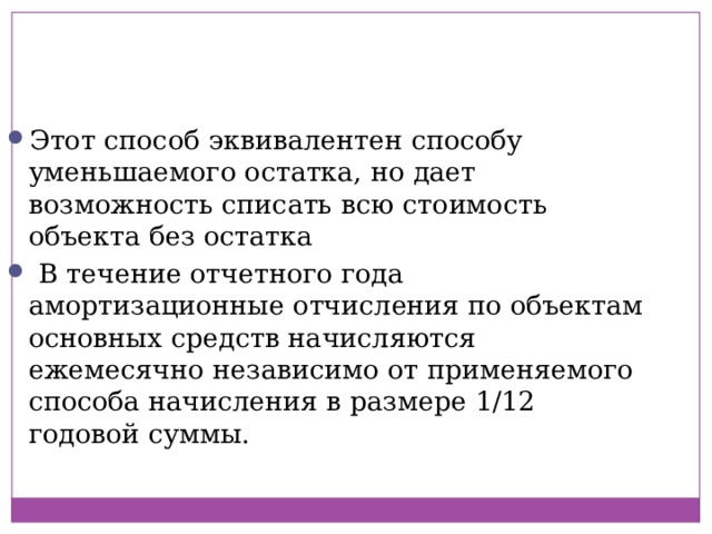 Этот способ эквивалентен способу уменьшаемого остатка, но дает возможность списать всю стоимость объекта без остатка   В течение отчетного года амортизационные отчисления по объектам основных средств начисляются ежемесячно независимо от применяемого способа начисления в размере 1/12 годовой суммы. 