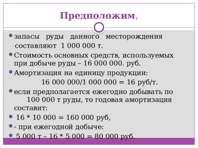Предположим , запасы   руды   данного   месторождения   составляют  1 000 000 т. Стоимость основных средств, используемых при добыче руды – 16 000 000. руб. Амортизация на единицу продукции:   16 000 000/1 000 000 = 16 руб/т. если предполагается ежегодно добывать по 100 000 т руды, то годовая амортизация составит:   16 * 10 000 = 160 000 руб, - при ежегодной добыче:   5 000 т – 16 * 5 000 = 80 000 руб. 