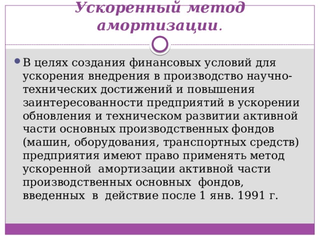 Ускоренный метод амортизации . В целях создания финансовых условий для ускорения внедрения в производство научно-технических достижений и повышения заинтересованности предприятий в ускорении обновления и техническом развитии активной части основных производственных фондов (машин, оборудования, транспортных средств) предприятия имеют право применять метод  ускоренной  амортизации активной части производственных основных  фондов,  введенных  в  действие после 1 янв. 1991 г. 