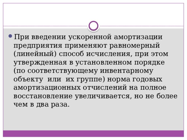 При введении ускоренной амортизации предприятия применяют равномерный (линейный) способ исчисления, при этом утвержденная в установленном порядке (по соответствующему инвентарному  объекту  или  их группе) норма годовых амортизационных отчислений на полное восстановление увеличивается, но не более чем в два раза. 