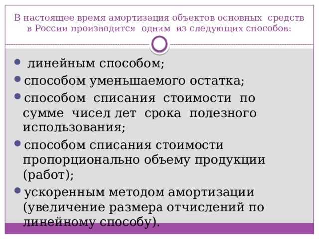 В настоящее время амортизация объектов основных  средств в России производится  одним  из следующих способов:   линейным способом; способом уменьшаемого остатка; способом  списания  стоимости  по  сумме  чисел лет  срока  полезного использования; способом списания стоимости пропорционально объему продукции (работ); ускоренным методом амортизации (увеличение размера отчислений по линейному способу). 