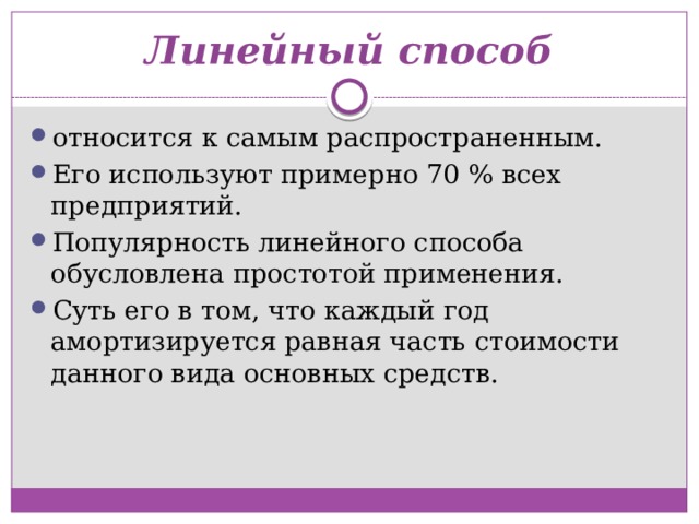 Линейный способ относится к самым распространенным. Его используют примерно 70 % всех предприятий. Популярность линейного способа обусловлена простотой применения. Суть его в том, что каждый год амортизируется равная часть стоимости данного вида основных средств. 