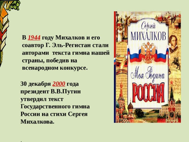 В 1944 году Михалков и его соавтор Г. Эль-Регистан стали авторами текста гимна нашей страны, победив на всенародном конкурсе. 30 декабря 2000 года президент В.В.Путин утвердил текст Государственного гимна России на стихи Сергея Михалкова.  . 