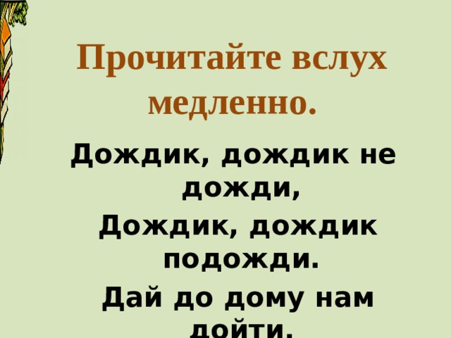 Прочитайте вслух  медленно. Дождик, дождик не дожди,  Дождик, дождик подожди.  Дай до дому нам дойти. 