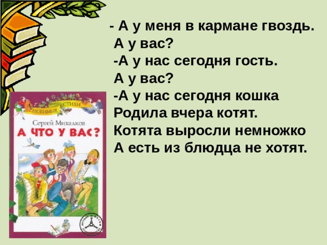 - А у меня в кармане гвоздь.  А у вас?  -А у нас сегодня гость.  А у вас?  -А у нас сегодня кошка  Родила вчера котят.  Котята выросли немножко  А есть из блюдца не хотят. 