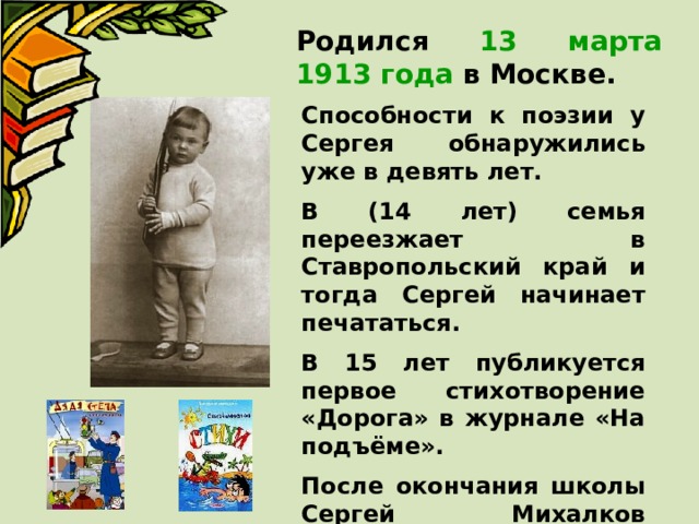 Родился 13 марта 1913 года в Москве. Способности к поэзии у Сергея обнаружились уже в девять лет. В (14 лет) семья переезжает в Ставропольский край и тогда Сергей начинает печататься. В 15 лет публикуется первое стихотворение «Дорога» в журнале «На подъёме». После окончания школы Сергей Михалков возвращается в Москву и работает на ткацкой фабрике. 