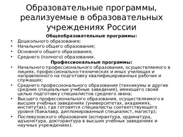 Образовательные программы, реализуемые в образовательных учреждениях России Общеобразовательные программы: Дошкольного образования; Начального общего образования; Основного общего образования; Среднего (полного) образования. Профессиональные программы: Начального профессионального образования, осуществляемого в лицеях, профессионально-технических и иных училищах и направленного на подготовку квалифицированных рабочих и служащих; Среднего профессионального образования (техникумы и другие средние специальные учебные заведения), имеющего своей целью подготовку специалистов среднего звена; Высшего профессионального образования, осуществляемого в высших учебных заведениях (университетах, академиях, институтах), где готовятся специалисты соответствующего уровня (бакалавр, дипломированный специалист, магистр); Послевузовского образования (аспирантура, ординатура, адъюнктура, докторантура в высших учебных заведениях и научных учреждениях).  