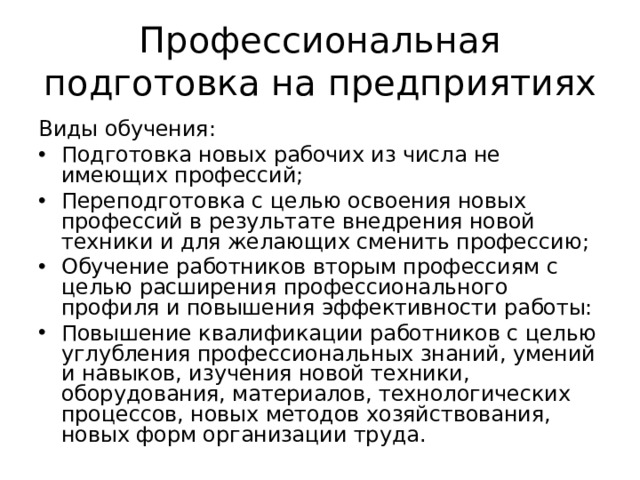 Профессиональная подготовка на предприятиях Виды обучения: Подготовка новых рабочих из числа не имеющих профессий; Переподготовка с целью освоения новых профессий в результате внедрения новой техники и для желающих сменить профессию; Обучение работников вторым профессиям с целью расширения профессионального профиля и повышения эффективности работы: Повышение квалификации работников с целью углубления профессиональных знаний, умений и навыков, изучения новой техники, оборудования, материалов, технологических процессов, новых методов хозяйствования, новых форм организации труда.  