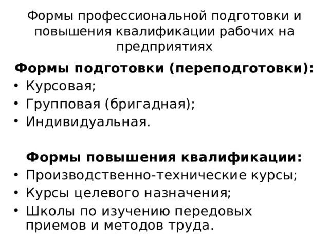 Формы профессиональной подготовки и повышения квалификации рабочих на предприятиях Формы подготовки (переподготовки): Курсовая; Групповая (бригадная); Индивидуальная.   Формы повышения квалификации: Производственно-технические курсы; Курсы целевого назначения; Школы по изучению передовых приемов и методов труда.  