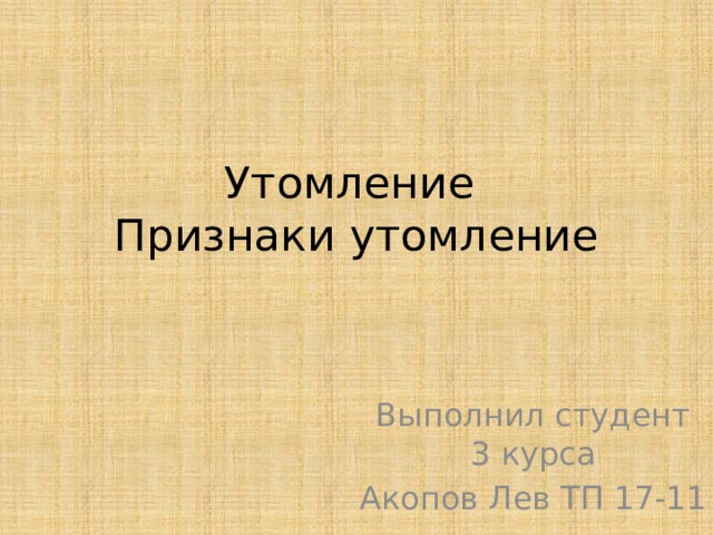 Утомление  Признаки утомление Выполнил студент  3 курса Акопов Лев ТП 17-11 