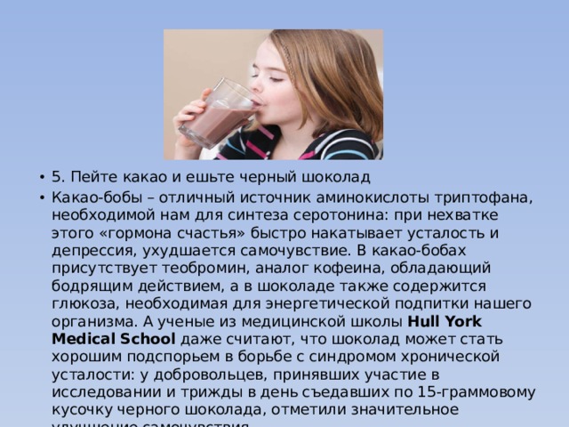 5. Пейте какао и ешьте черный шоколад Какао-бобы – отличный источник аминокислоты триптофана, необходимой нам для синтеза серотонина: при нехватке этого «гормона счастья» быстро накатывает усталость и депрессия, ухудшается самочувствие. В какао-бобах присутствует теобромин, аналог кофеина, обладающий бодрящим действием, а в шоколаде также содержится глюкоза, необходимая для энергетической подпитки нашего организма. А ученые из медицинской школы  Hull York Medical School  даже считают, что шоколад может стать хорошим подспорьем в борьбе с синдромом хронической усталости: у добровольцев, принявших участие в исследовании и трижды в день съедавших по 15-граммовому кусочку черного шоколада, отметили значительное улучшение самочувствия. 