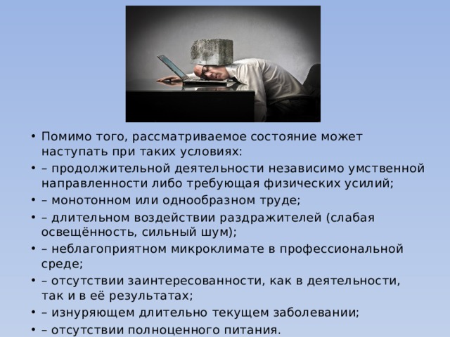 Помимо того, рассматриваемое состояние может наступать при таких условиях: – продолжительной деятельности независимо умственной направленности либо требующая физических усилий; – монотонном или однообразном труде; – длительном воздействии раздражителей (слабая освещённость, сильный шум); – неблагоприятном микроклимате в профессиональной среде; – отсутствии заинтересованности, как в деятельности, так и в её результатах; – изнуряющем длительно текущем заболевании; – отсутствии полноценного питания. 