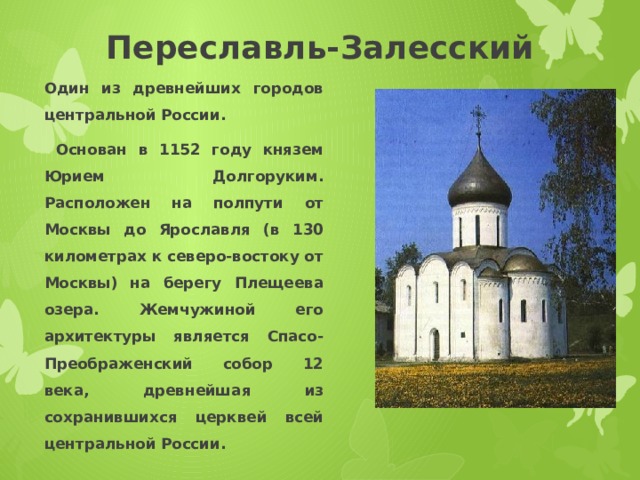 Переславль-Залесский Один из древнейших городов центральной России.  Основан в 1152 году князем Юрием Долгоруким. Расположен на полпути от Москвы до Ярославля (в 130 километрах к северо-востоку от Москвы) на берегу Плещеева озера. Жемчужиной его архитектуры является Спасо-Преображенский собор 12 века, древнейшая из сохранившихся церквей всей центральной России. 