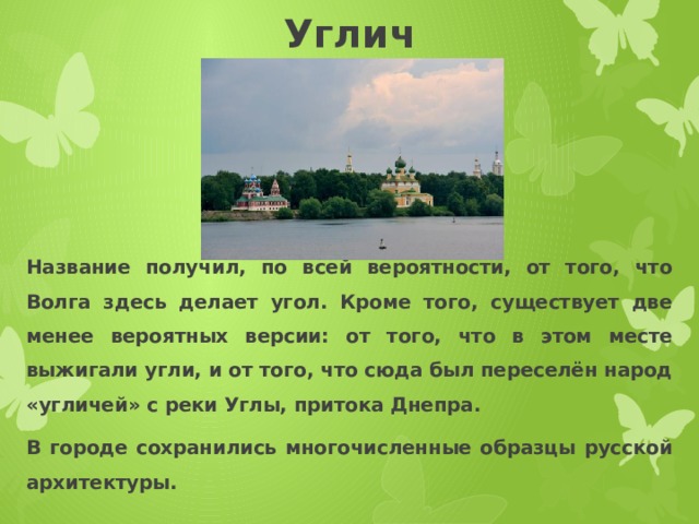 Углич Название получил, по всей вероятности, от того, что Волга здесь делает угол. Кроме того, существует две менее вероятных версии: от того, что в этом месте выжигали угли, и от того, что сюда был переселён народ «угличей» с реки Углы, притока Днепра. В городе сохранились многочисленные образцы русской архитектуры. 