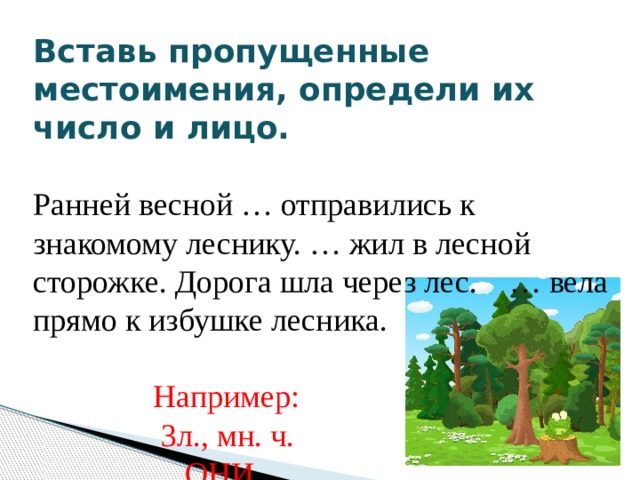 Вставь пропущенные местоимения, определи их число и лицо.       Ранней весной … отправились к знакомому леснику. … жил в лесной сторожке. Дорога шла через лес. … вела прямо к избушке лесника.  Например:  3л., мн. ч.  ОНИ 