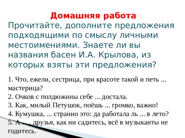 Домашняя работа Прочитайте, дополните предложения подходящими по смыслу личными местоимениями. Знаете ли вы названия басен И.А. Крылова, из которых взяты эти предложения?  1. Что, ежели, сестрица, при красоте такой и петь ... мастерица?  2. Очков с полдюжины себе ... достала.  3. Как, милый Петушок, поёшь ... громко, важно!  4. Кумушка, ... странно это: да работала ль ... в лето?  5. А ... , друзья, как ни садитесь, всё в музыканты не годитесь. 