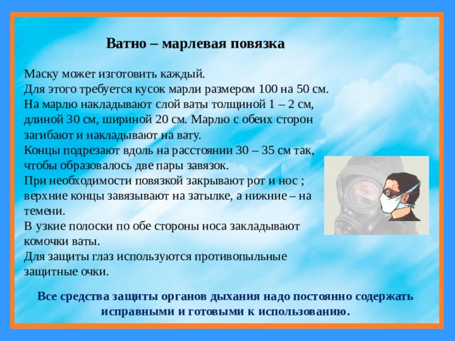 Ватно – марлевая повязка Маску может изготовить каждый. Для этого требуется кусок марли размером 100 на 50 см. На марлю накладывают слой ваты толщиной 1 – 2 см, длиной 30 см, шириной 20 см. Марлю с обеих сторон загибают и накладывают на вату. Концы подрезают вдоль на расстоянии 30 – 35 см так, чтобы образовалось две пары завязок. При необходимости повязкой закрывают рот и нос ; верхние концы завязывают на затылке, а нижние – на темени. В узкие полоски по обе стороны носа закладывают комочки ваты. Для защиты глаз используются противопыльные защитные очки. Все средства защиты органов дыхания надо постоянно содержать исправными и готовыми к использованию. 