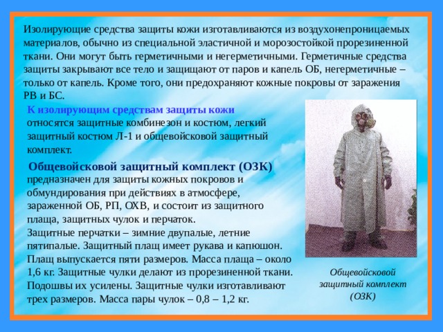 Изолирующие средства защиты кожи изготавливаются из воздухонепроницаемых материалов, обычно из специальной эластичной и морозостойкой прорезиненной ткани. Они могут быть герметичными и негерметичными. Герметичные средства защиты закрывают все тело и защищают от паров и капель ОБ, негерметичные – только от капель. Кроме того, они предохраняют кожные покровы от заражения РВ и БС. К изолирующим средствам защиты кожи относятся защитные комбинезон и костюм, легкий защитный костюм Л-1 и общевойсковой защитный комплект. Общевойсковой защитный комплект (ОЗК) предназначен для защиты кожных покровов и обмундирования при действиях в атмосфере, зараженной ОБ, РП, ОХВ, и состоит из защитного плаща, защитных чулок и перчаток. Защитные перчатки – зимние двупалые, летние пятипалые. Защитный плащ имеет рукава и капюшон. Плащ выпускается пяти размеров. Масса плаща – около 1,6 кг. Защитные чулки делают из прорезиненной ткани. Подошвы их усилены. Защитные чулки изготавливают трех размеров. Масса пары чулок – 0,8 – 1,2 кг. Общевойсковой защитный комплект (ОЗК) 