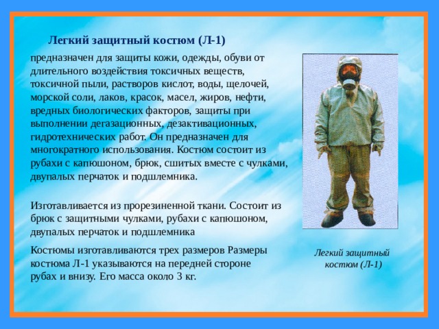 Легкий защитный костюм (Л-1) предназначен для защиты кожи, одежды, обуви от длительного воздействия токсичных веществ, токсичной пыли, растворов кислот, воды, щелочей, морской соли, лаков, красок, масел, жиров, нефти, вредных биологических факторов, защиты при выполнении дегазационных, дезактивационных, гидротехнических работ. Он предназначен для многократного использования. Костюм состоит из рубахи с капюшоном, брюк, сшитых вместе с чулками, двупалых перчаток и подшлемника. Изготавливается из прорезиненной ткани. Состоит из брюк с защитными чулками, рубахи с капюшоном, двупалых перчаток и подшлемника Костюмы изготавливаются трех размеров Размеры костюма Л-1 указываются на передней стороне рубах и внизу. Его масса около 3 кг. Легкий защитный костюм (Л-1) 