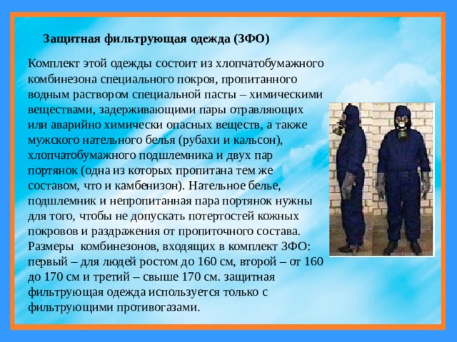 Защитная фильтрующая одежда (ЗФО) Комплект этой одежды состоит из хлопчатобумажного комбинезона специального покроя, пропитанного водным раствором специальной пасты – химическими веществами, задерживающими пары отравляющих или аварийно химически опасных веществ, а также мужского нательного белья (рубахи и кальсон), хлопчатобумажного подшлемника и двух пар портянок (одна из которых пропитана тем же составом, что и камбенизон). Нательное белье, подшлемник и непропитанная пара портянок нужны для того, чтобы не допускать потертостей кожных покровов и раздражения от пропиточного состава. Размеры  комбинезонов, входящих в комплект ЗФО: первый – для людей ростом до 160 см, второй – от 160 до 170 см и третий – свыше 170 см. защитная фильтрующая одежда используется только с фильтрующими противогазами. 
