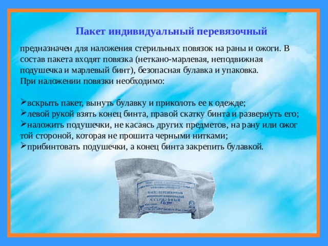 Пакет индивидуальный перевязочный предназначен для наложения стерильных повязок на раны и ожоги. В состав пакета входят повязка (неткано-марлевая, неподвижная подушечка и марлевый бинт), безопасная булавка и упаковка. При наложении повязки необходимо: вскрыть пакет, вынуть булавку и приколоть ее к одежде; левой рукой взять конец бинта, правой скатку бинта и развернуть его; наложить подушечки, не касаясь других предметов, на рану или ожог той стороной, которая не прошита черными нитками; прибинтовать подушечки, а конец бинта закрепить булавкой. 