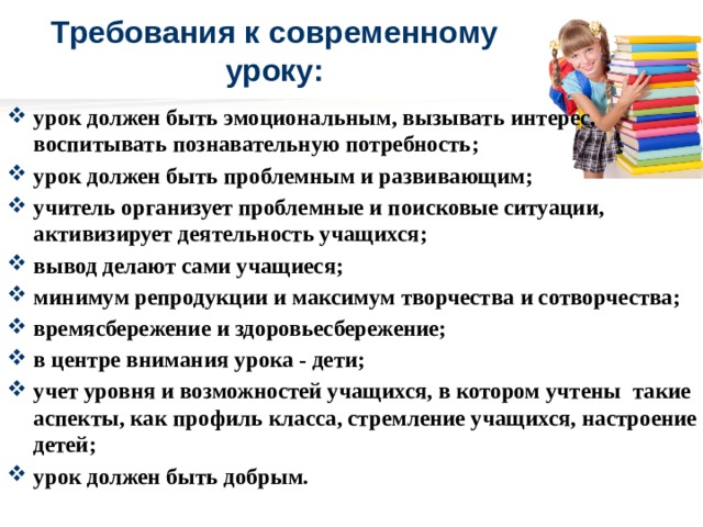 Требования к современному уроку: урок должен быть эмоциональным, вызывать интерес, воспитывать познавательную потребность; урок должен быть проблемным и развивающим; учитель организует проблемные и поисковые ситуации, активизирует деятельность учащихся; вывод делают сами учащиеся; минимум репродукции и максимум творчества и сотворчества;   времясбережение и здоровьесбережение; в центре внимания урока - дети; учет уровня и возможностей учащихся, в котором учтены  такие аспекты, как профиль класса, стремление учащихся, настроение детей; урок должен быть добрым.  