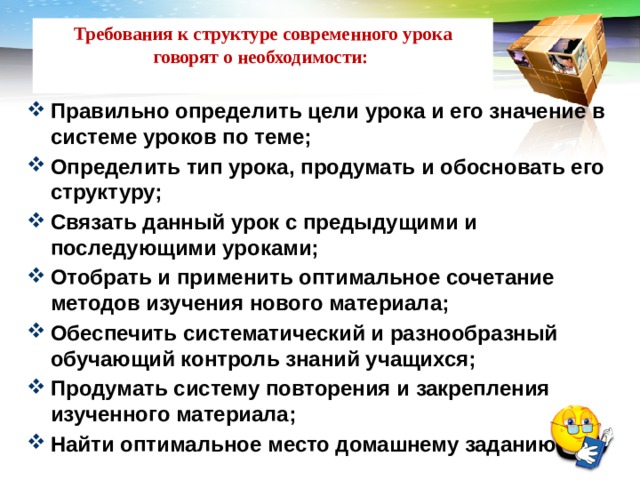 Требования к структуре современного урока говорят о необходимости:   Правильно определить цели урока и его значение в системе уроков по теме; Определить тип урока, продумать и обосновать его структуру; Связать данный урок с предыдущими и последующими уроками; Отобрать и применить оптимальное сочетание методов изучения нового материала; Обеспечить систематический и разнообразный обучающий контроль знаний учащихся; Продумать систему повторения и закрепления изученного материала; Найти оптимальное место домашнему заданию. 