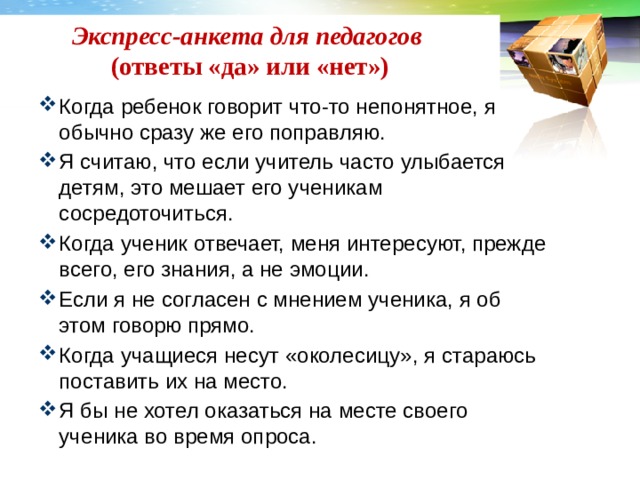 Экспресс-анкета для педагогов   (ответы «да» или «нет»)   Когда ребенок говорит что-то непонятное, я обычно сразу же его поправляю. Я считаю, что если учитель часто улыбается детям, это мешает его ученикам сосредоточиться. Когда ученик отвечает, меня интересуют, прежде всего, его знания, а не эмоции. Если я не согласен с мнением ученика, я об этом говорю прямо. Когда учащиеся несут «околесицу», я стараюсь поставить их на место. Я бы не хотел оказаться на месте своего ученика во время опроса. 