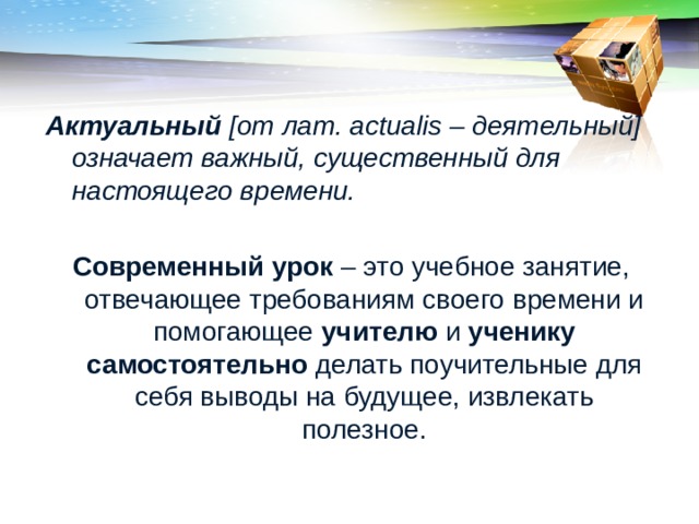 Актуальный [от лат. actualis – деятельный] означает важный, существенный для настоящего времени.  Современный урок – это учебное занятие, отвечающее требованиям своего времени и помогающее учителю и ученику самостоятельно делать поучительные для себя выводы на будущее, извлекать полезное. 