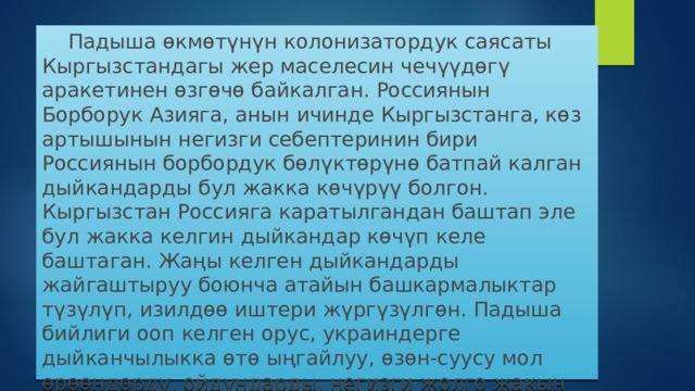  Падыша өкмөтүнүн колонизатордук саясаты Кыргызстандагы жер маселесин чечүүдөгү аракетинен өзгөчө байкалган. Россиянын Борборук Азияга, анын ичинде Кыргызстанга, көз артышынын негизги себептеринин бири Россиянын борбордук бөлүктөрүнө батпай калган дыйкандарды бул жакка көчүрүү болгон. Кыргызстан Россияга каратылгандан баштап эле бул жакка келгин дыйкандар көчүп келе баштаган. Жаңы келген дыйкандарды жайгаштыруу боюнча атайын башкармалыктар түзүлүп, изилдөө иштери жүргүзүлгөн. Падыша бийлиги ооп келген орус, украиндерге дыйканчылыкка өтө ыңгайлуу, өзөн-суусу мол өрөөндөрдү, ойдундарды, негизги жолго жакын жерлерди жергиликтүү калктан тартып бере баштаган.   