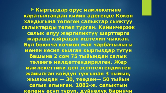 Кыргыздар орус мамлекетине каратылгандан кийин адегенде Кокон хандыгына төлөгөн салыктар сыяктуу салыктарды төлөп турган. Кийинчерээк салык алуу жергиликтүү шарттарга жараша кайрадан иштелип чыккан. Бул боюнча көчмөн мал чарбачылыгы менен кесип кылган кыргыздар түтүн башына 2 сом 75 тыйындан салык төлөөгө милдеттендирилген. Жер мамлекеттики деп эсептелгендиктен жайылган койдун туягынан 3 тыйын, жылкыдан — 30, төөдөн— 50 тыйын салык алынган. 1882-ж. салыктын көлөмү өсүп туруп, дүйнөлүк биринчи согуштун учурунда 15 сомго чейин көбөйгөн.     