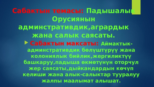 Сабактын темасы: Падышалык Орусиянын админстративдик,агрардык жана салык саясаты. Сабактын максаты: Аймактык-админстративдик бөлүштүрүү жана колониялык бийлик,жергиликтүү башкаруу,падыша өкмөтүнүн оторчул жер саясаты,дыйкандардын көчүп келиши жана алык-салыктар тууралуу жалпы маалымат алышат. 