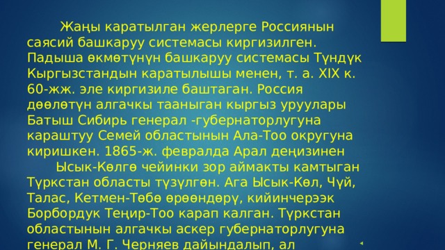  Жаңы каратылган жерлерге Россиянын саясий башкаруу системасы киргизилген. Падыша өкмөтүнүн башкаруу системасы Түндүк Кыргызстандын каратылышы менен, т. а. XIX к. 60-жж. эле киргизиле баштаган. Россия дөөлөтүн алгачкы тааныган кыргыз уруулары Батыш Сибирь генерал -губернаторлугуна караштуу Семей областынын Ала-Тоо округуна киришкен. 1865-ж. февралда Арал деңизинен Ысык-Көлгө чейинки зор аймакты камтыган Түркстан областы түзүлгөн. Ага Ысык-Көл, Чүй, Талас, Кетмен-Төбө өрөөндөрү, кийинчерээк Борбордук Теңир-Тоо карап калган. Түркстан областынын алгачкы аскер губернаторлугуна генерал М. Г. Черняев дайындалып, ал аскердик жана граждандык бийлик жүргүзгөн. 