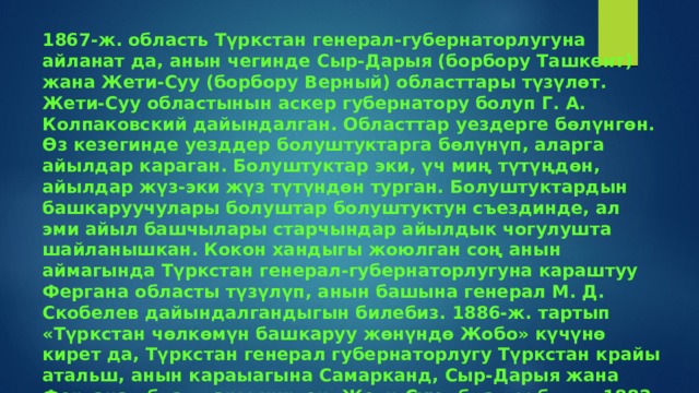 1867-ж. область Түркстан генерал-губернаторлугуна айланат да, анын чегинде Сыр-Дарыя (борбору Ташкент) жана Жети-Суу (борбору Верный) областтары түзүлөт. Жети-Суу областынын аскер губернатору болуп Г. А. Колпаковский дайындалган. Областтар уездерге бөлүнгөн. Өз кезегинде уезддер болуштуктарга бөлүнүп, аларга айылдар караган. Болуштуктар эки, үч миң түтүңдөн, айылдар жүз-эки жүз түтүндөн турган. Болуштуктардын башкаруучулары болуштар болуштуктун съездинде, ал эми айыл башчылары старчындар айылдык чогулушта шайланышкан. Кокон хандыгы жоюлган соң анын аймагында Түркстан генерал-губернаторлугуна караштуу Фергана областы түзүлүп, анын башына генерал М. Д. Скобелев дайындалгандыгын билебиз. 1886-ж. тартып «Түркстан чөлкөмүн башкаруу жөнүндө Жобо» күчүнө кирет да, Түркстан генерал губернаторлугу Түркстан крайы атальш, анын караыагына Самарканд, Сыр-Дарыя жана Фергана обласгтары кирген. Жети-Суу областы болсо 1882-ж. Степной генерал-губернаторлугуна кошулган. 1899-ж. ал кайрадан Түркстан крайына караган. 