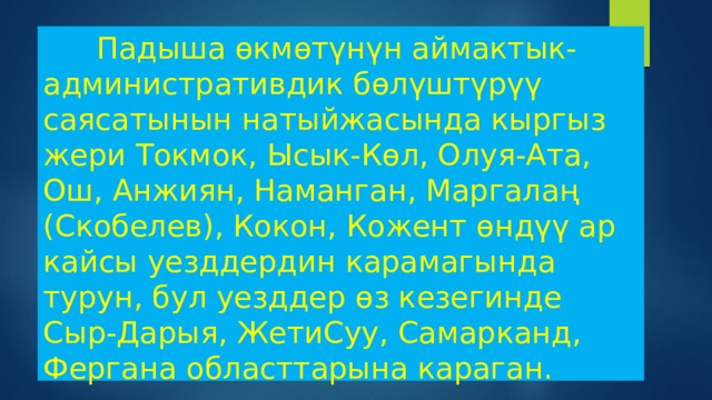  Падыша өкмөтүнүн аймактык-административдик бөлүштүрүү саясатынын натыйжасында кыргыз жери Токмок, Ысык-Көл, Олуя-Ата, Ош, Анжиян, Наманган, Маргалаң (Скобелев), Кокон, Кожент өндүү ар кайсы уезддердин карамагында турун, бул уезддер өз кезегинде Сыр-Дарыя, ЖетиСуу, Самарканд, Фергана областтарына караган.    