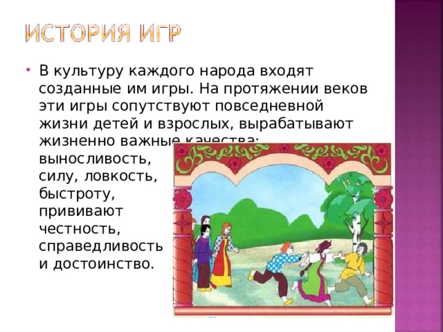В культуру каждого народа входят созданные им игры. На протяжении веков эти игры сопутствуют повседневной жизни детей и взрослых, вырабатывают жизненно важные качества:  выносливость,  силу, ловкость,  быстроту,  прививают  честность,  справедливость  и достоинство. 