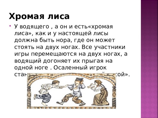 Хромая лиса У водящего , а он и есть«хромая лиса», как и у настоящей лисы должна быть нора, где он может стоять на двух ногах. Все участники игры перемещаются на двух ногах, а водящий догоняет их прыгая на одной ноге . Осаленный игрок становится водящим «хромой лисой». 