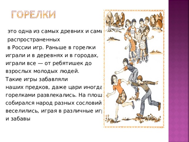  это одна из самых древних и самых  распространенных  в России игр. Раньше в горелки играли и в деревнях и в городах, играли все — от ребятишек до взрослых молодых людей. Такие игры забавляли наших предков, даже цари иногда горелками развлекались. На площадях собирался народ разных сословий и веселились, играя в различные игры и забавы 