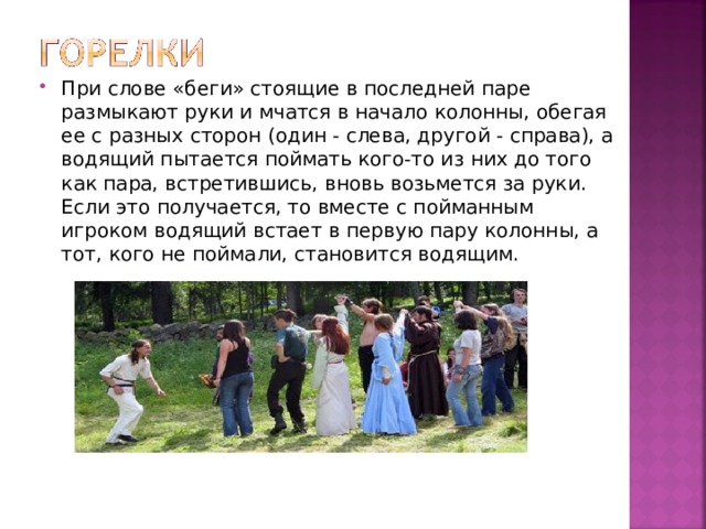 При слове «беги» стоящие в последней паре размыкают руки и мчатся в начало колонны, обегая ее с разных сторон (один - слева, другой - справа), а водящий пытается поймать кого-то из них до того как пара, встретившись, вновь возьмется за руки. Если это получается, то вместе с пойманным игроком водящий встает в первую пару колонны, а тот, кого не поймали, становится водящим. 