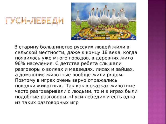  В старину большинство русских людей жили в сельской местности, даже к концу 18 века, когда появилось уже много городов, в деревнях жило 96% населения. С детства ребята слышали разговоры о волках и медведях, лисах и зайцах, а домашние животные вообще жили рядом. Поэтому в играх очень верно отражались повадки животных.  Так как в сказках животные часто разговаривали с людьми, то и в играх были подобные разговоры. «Гуси-лебеди» и есть одна из таких разговорных игр 