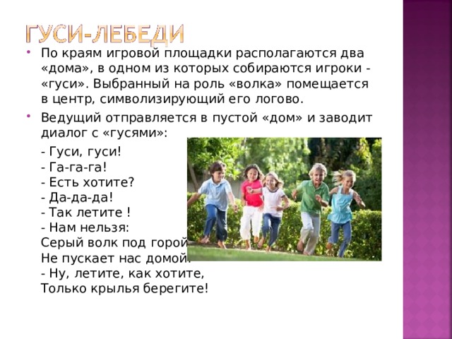 По краям игровой площадки располагаются два «дома», в одном из которых собираются игроки - «гуси». Выбранный на роль «волка» помещается в центр, символизирующий его логово. Ведущий отправляется в пустой «дом» и заводит диалог с «гусями»:  - Гуси, гуси!  - Га-га-га!  - Есть хотите?  - Да-да-да!  - Так летите !  - Нам нельзя:  Серый волк под горой  Не пускает нас домой!  - Ну, летите, как хотите,  Только крылья берегите! 