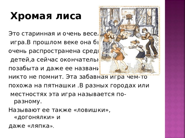Хромая лиса Это старинная и очень веселая  игра.В прошлом веке она была очень распространена среди  детей,а сейчас окончательно позабыта и даже ее названия никто не помнит. Эта забавная игра чем-то похожа на пятнашки .В разных городах или  местностях эта игра называется по-разному. Называют ее также «ловишки», «догонялки» и даже «ляпка ». 