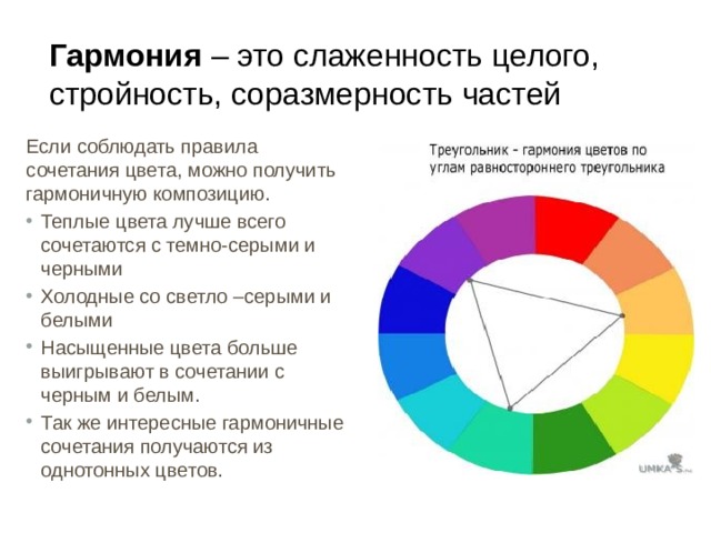 Гармония – это слаженность целого, стройность, соразмерность частей Если соблюдать правила сочетания цвета, можно получить гармоничную композицию. Теплые цвета лучше всего сочетаются с темно-серыми и черными Холодные со светло –серыми и белыми Насыщенные цвета больше выигрывают в сочетании с черным и белым. Так же интересные гармоничные сочетания получаются из однотонных цветов. 