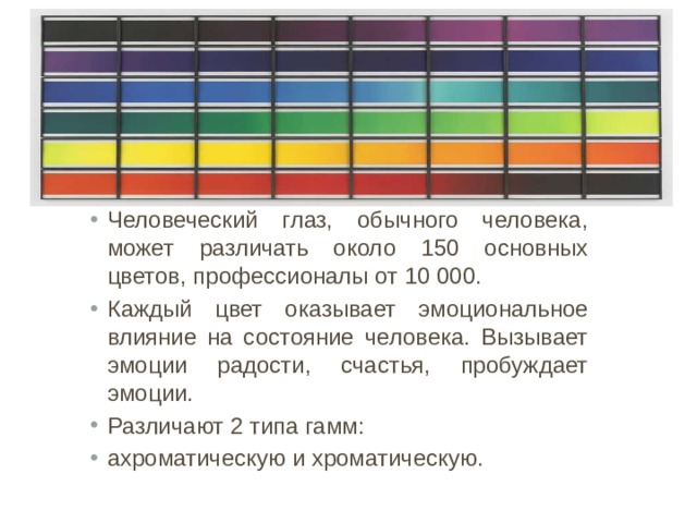 Человеческий глаз, обычного человека, может различать около 150 основных цветов, профессионалы от 10 000. Каждый цвет оказывает эмоциональное влияние на состояние человека. Вызывает эмоции радости, счастья, пробуждает эмоции. Различают 2 типа гамм: ахроматическую и хроматическую. 