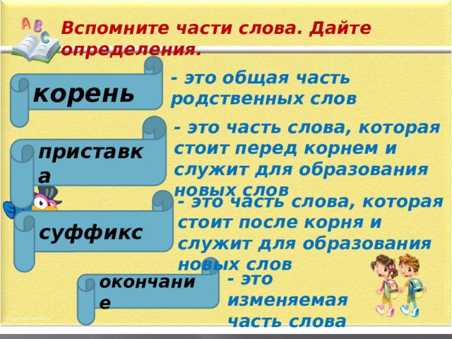 Вспомните части слова. Дайте определения. корень - это общая часть родственных слов - это часть слова, которая стоит перед корнем и служит для образования новых слов приставка - это часть слова, которая стоит после корня и служит для образования новых слов суффикс окончание - это изменяемая часть слова 