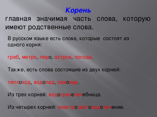 Корень главная значимая часть слова, которую имеют родственные слова. В русском языке есть слова, которые   состоят из одного корня:   гриб ,   метро ,   пер о,   остров ,   погода .  Также, есть слова состоящие из двух корней:   тепл о ход ,   вод о пад ,   сам о вар .   Из трех корней:   вод о гряз е леч ебница.   Из четырех корней:   электр о свет о вод о леч ение. 