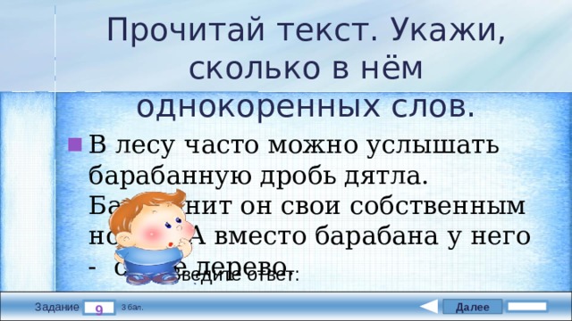 Прочитай текст. Укажи, сколько в нём однокоренных слов. В лесу часто можно услышать барабанную дробь дятла. Барабанит он свои собственным носом. А вместо барабана у него -  сухое дерево. Введите ответ: Далее 9 Задание 3 бал. 